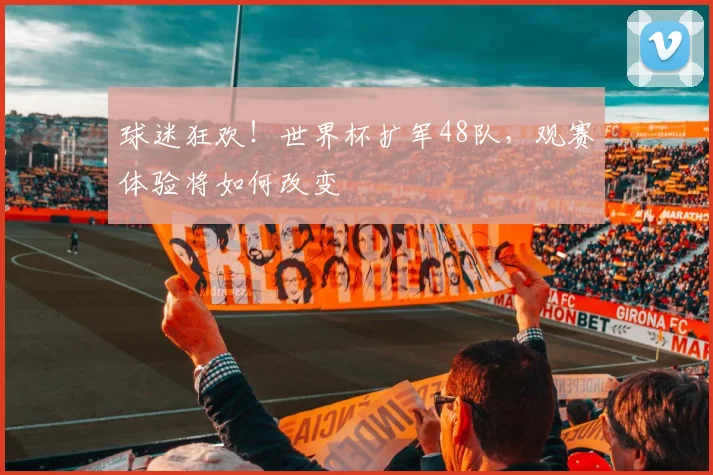 球迷狂欢！世界杯扩军48队，观赛体验将如何改变