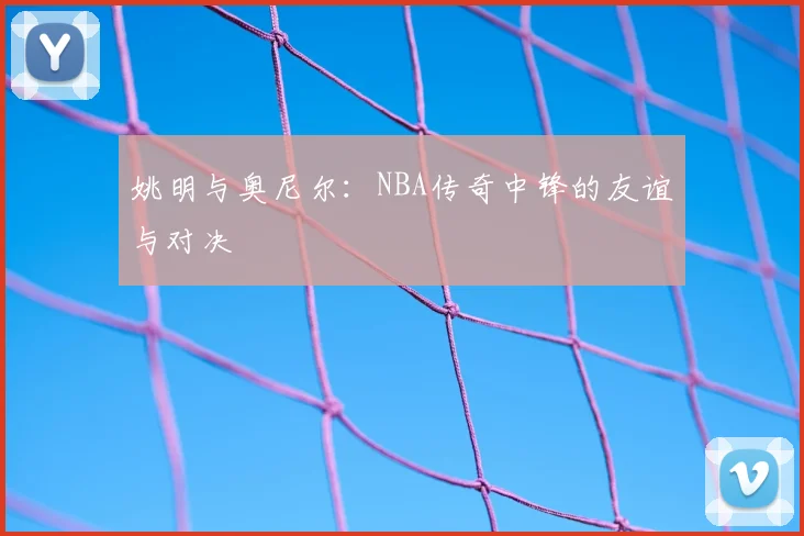 姚明与奥尼尔：NBA传奇中锋的友谊与对决