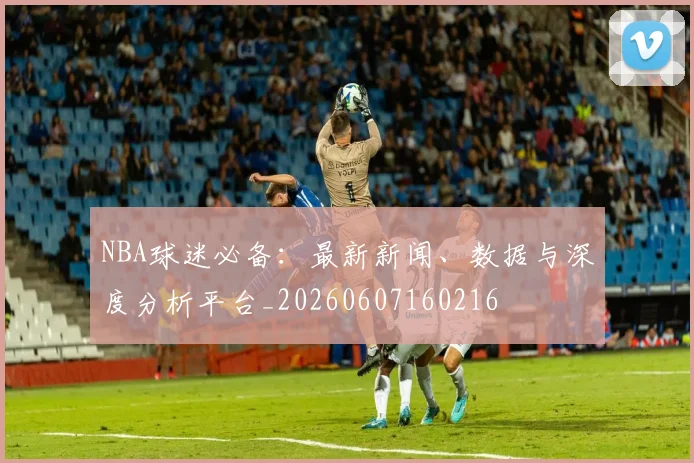 NBA球迷必备：最新新闻、数据与深度分析平台_20260607160216