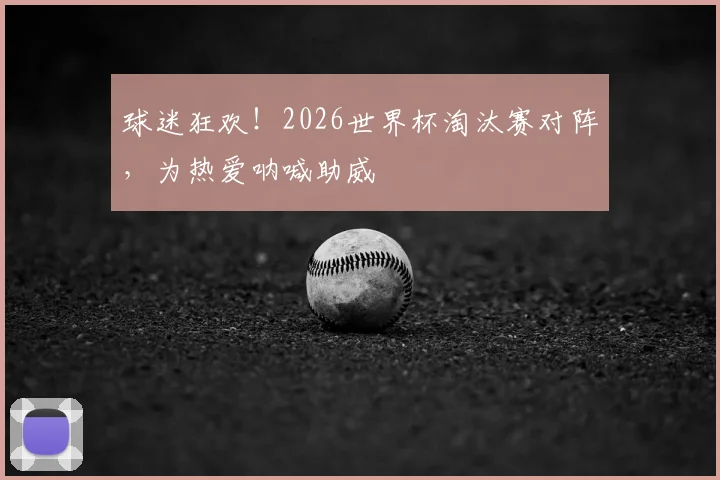 球迷狂欢!2026世界杯淘汰赛对阵,为热爱呐喊助威