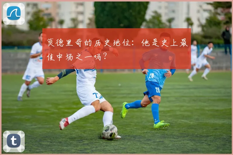 莫德里奇的历史地位：他是史上最佳中场之一吗？