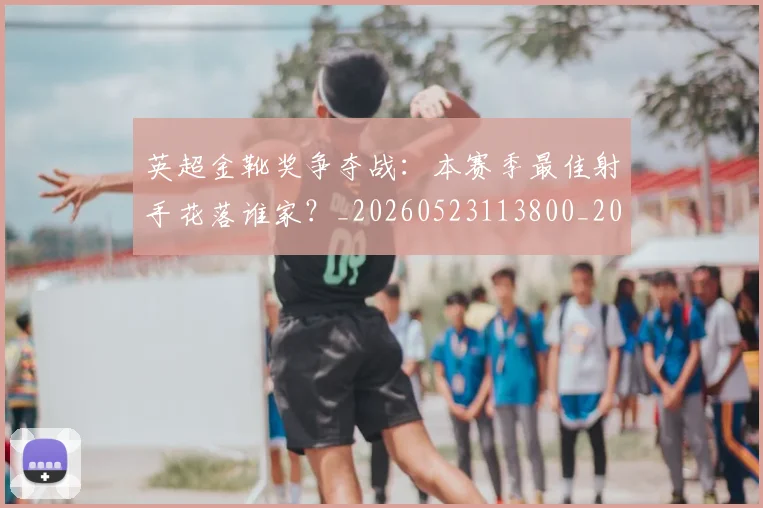 英超金靴奖争夺战：本赛季最佳射手花落谁家？_20260523113800_20260610170111