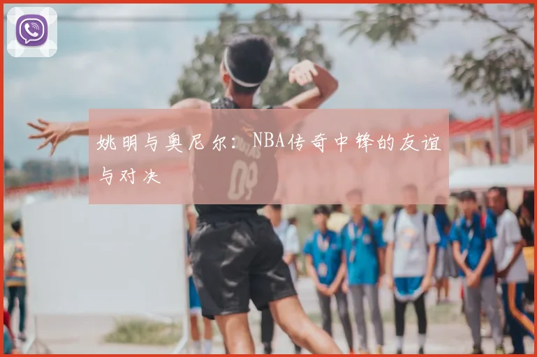 姚明与奥尼尔：NBA传奇中锋的友谊与对决