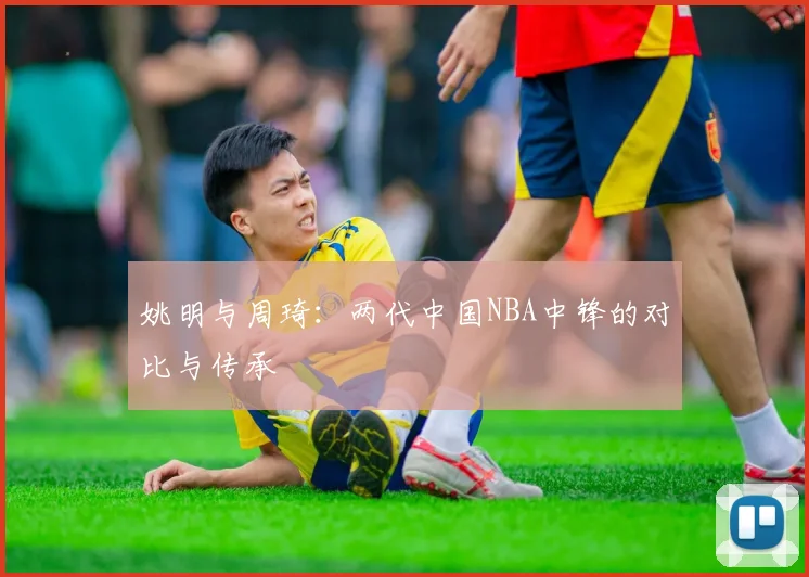 姚明与周琦：两代中国NBA中锋的对比与传承